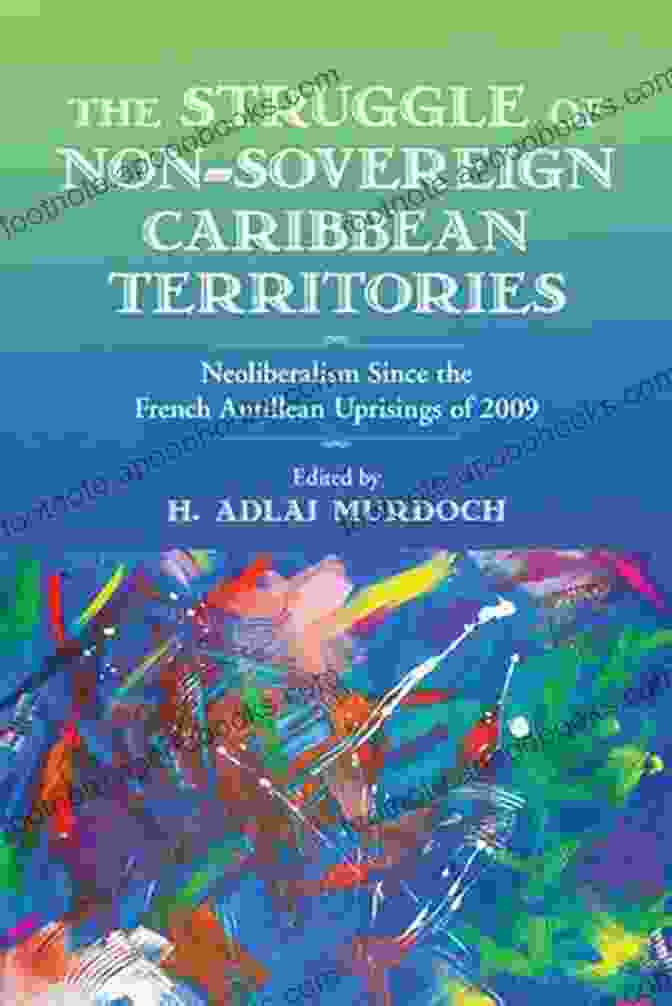 Neoliberalism Since The French Antillean Uprisings Of 2009: Critical Caribbean The Struggle Of Non Sovereign Caribbean Territories: Neoliberalism Since The French Antillean Uprisings Of 2009 (Critical Caribbean Studies)